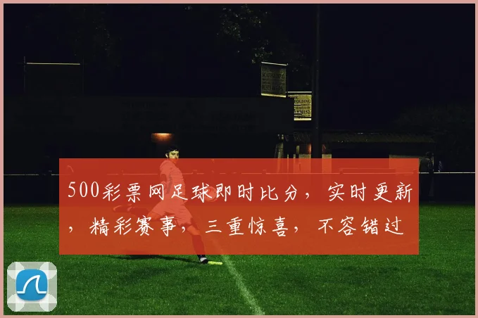 500彩票网足球即时比分，实时更新，精彩赛事，三重惊喜，不容错过