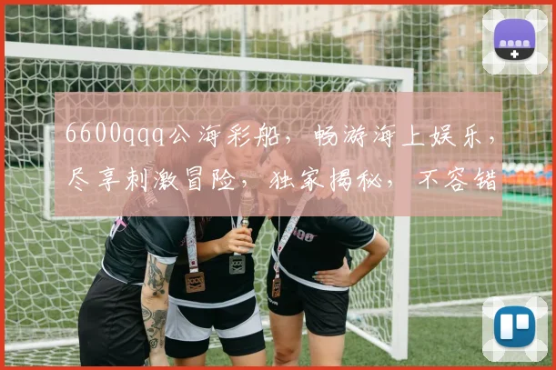 6600qqq公海彩船，畅游海上娱乐，尽享刺激冒险，独家揭秘，不容错过