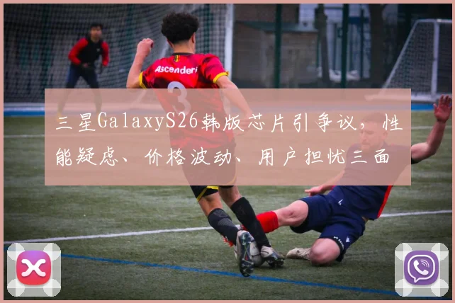 三星GalaxyS26韩版芯片引争议，性能疑虑、价格波动、用户担忧三面夹击