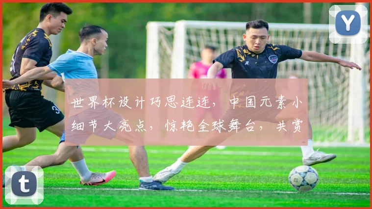 世界杯设计巧思连连，中国元素小细节大亮点，惊艳全球舞台，共赏精彩瞬间