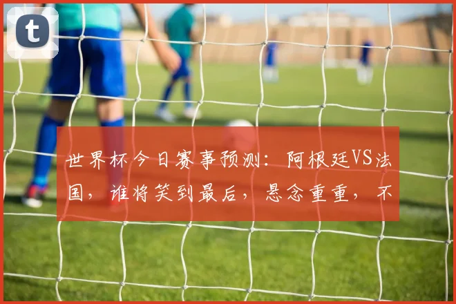 世界杯今日赛事预测：阿根廷VS法国，谁将笑到最后，悬念重重，不容错过
